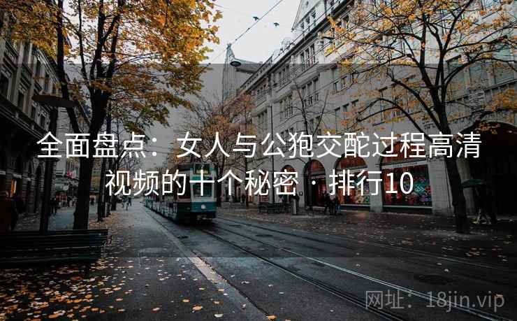 全面盘点：女人与公狍交酡过程高清视频的十个秘密 · 排行10