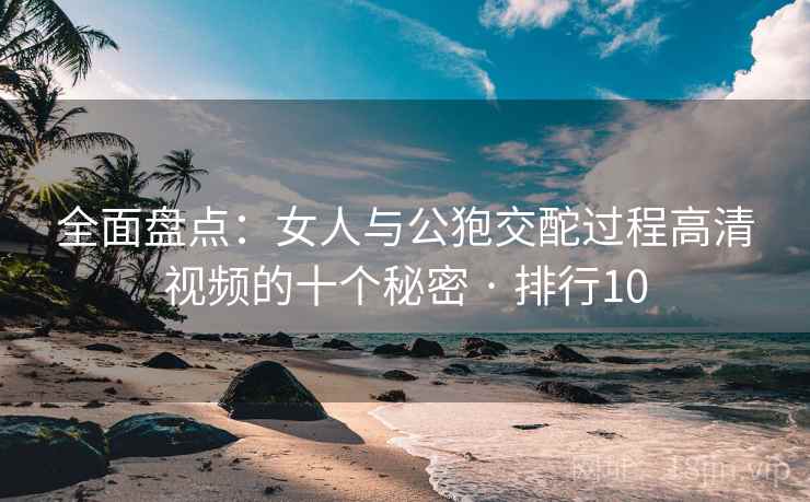 全面盘点：女人与公狍交酡过程高清视频的十个秘密 · 排行10