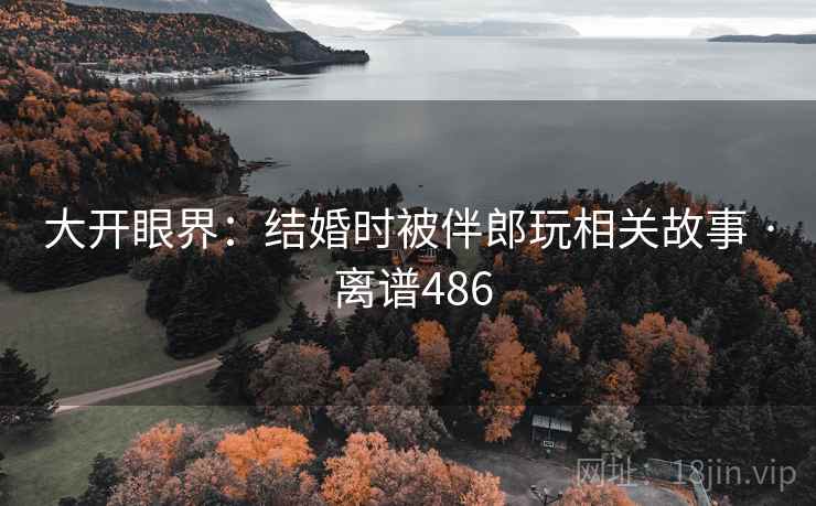 大开眼界：结婚时被伴郎玩相关故事 · 离谱486