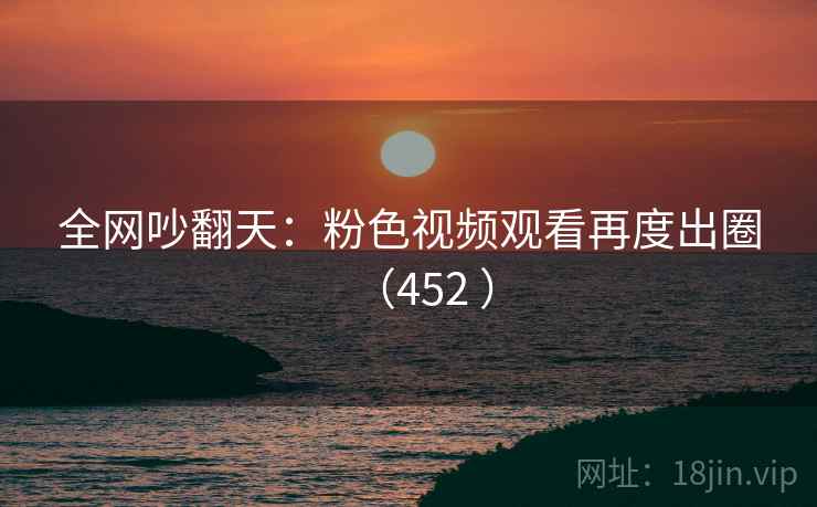 全网吵翻天：粉色视频观看再度出圈（452 ）